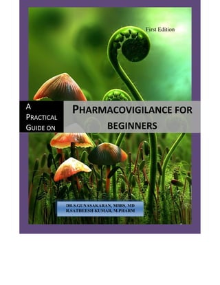 A Practical Guide on Pharmacovigilance for Beginners



                                                               First Edition




A              PHARMACOVIGILANCE FOR 
PRACTICAL 
GUIDE ON 
 
                                     BEGINNERS 




             DR.S.GUNASAKARAN, MBBS, MD
             R.SATHEESH KUMAR, M.PHARM
 