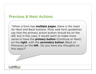Previous & Next Actions

 “When a form has multiple pages, there is the need
 for Next and Back buttons. Most web form guidelines
 say that the primary action button should be on the
 left, but in this case, it would seem to make more
 sense to have the primary button (Continue or Next)
 on the right, with the secondary button (Back or
 Previous) on the left.  Do you have any thoughts on
 this topic?”




                                                       1
 