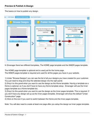 Preview & Publish A Design

The basics on how to publish any design.




In Smanager there two different templates, The HOME page template and the INNER pages template.

The HOME page template is optional and is used just for the home page.
The INNER pages template is required and used for all the pages you have in your website.

1) Under "Browse Designs" you can see the list of all your designs you have created for your customer.
You just need to drag and drop the selected design into the right panel.
2) Drop it to this panel when you want to use the design as the Home template. Having a template as a
Home is optional, so if you don't have to have any Home template setup. Smanager will use the Inner
pages template as a Home template too.
3) Drop it to this panel when you want to use the design as the Inner pages template. This is required. If
you don't have any design set up as the Inner pages template, Smanager will show the default "Under
Construction" page.
4) Click on this icon if you want to switch between the Home and the Inner pages template.

Note: You will also need to create at least one page after you setup the design as Inner pages template.




Preview & Publish A Design - 1
 
