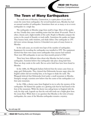 Name
                                                                          READ 180 Practice
                                                                        Practice Comprehension



              The Town of Many Earthquakes
                  The small town of Moodus, Connecticut, is a quiet place—if you don’t
              count the noise from earthquakes. For several hundred years, Moodus has had
              an unusual number of earthquakes. Sometimes there are as many as six or seven
              earthquakes in a single day.
                  The earthquakes in Moodus range from small to large. Most of the quakes
              are tiny. Usually they cause rumbling noises that last about 30 seconds. There is
              often a boom and a slight tremble of the earth. People in Moodus compare the
              noises to the sound of thunder or truck traffic. Sometimes the quakes are larger.
              They bounce beds, rattle windows, and shake dishes. One earthquake in 1791
              did more serious damage, however. It knocked over parts of many homes in
              Moodus.
                 In the early years, no records were kept of the number of earthquakes.
              Equipment for recording the earthquakes was installed in 1979. The equipment




                                                                                                  Copyright © Scholastic Inc. All rights reserved.
              showed that there were many more earthquakes than anyone had realized.
              There were 500 earthquakes in just one three-month period of 1981!
                  There have been different ideas about why Moodus has had so many
              earthquakes. Scientists believe that earthquakes take place along fault lines.
              These are deep cracks in the earth. But no active fault lines have been found in
              Moodus.
                  In the 1600s, the Wangunk Indians believed that the noises came from an
              angry god, Hobomoko. They claimed that Hobomoko became angry when the
              English settlers did not worship him, so he began to shake the earth. The
              Wangunk believed that Hobomoko lived under a small mountain in Moodus.
              Strangely enough, scientists now believe that the center of the earthquakes is at
              that same mountain.
                  In the 1700s, a doctor came from England to try to solve the mystery of the
              earthquakes. He blamed the quakes on a glowing rock that he had found at the
              foot of the mountain. While the doctor was sailing home to England with the
              rock, his ship sank. Legends say that the rock still sends out a bright glow from
              the ocean floor. While there is no question that Moodus is the town of many
              earthquakes, the cause of the Moodus earthquakes remains a mystery.




      Use with page 292.
                                                                      Resource Links
                                                                      2 RDI Book 2: p. 350
350    READ 180 Reading Skills and Strategies                         SAM Keywords: Main Idea
 