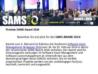 Preview SAMS Award 2014
Bewerben Sie sich jetzt für den SAMS AWARD 2014!
Bereits zum 3. Mal wird im Rahmen der Konferenz Software Asset
Management Strategies 2014 vom 24. bis 25. Februar 2014 in Berlin
der renommierte SAMS Award 2014 verliehen. Der Award wird für
herausragende Leistungen im Software Asset Management und
Software Lizenzmanagement an Unternehmen aus dem
deutschsprachigen Raum (DACH) verliehen. Die im Vorfeld
eingereichten Projekte werden von der unabhängigen Fachjury
beurteilt, nominiert und ausgewählt.
 