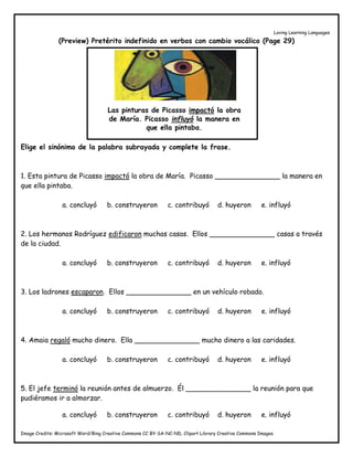 Loving Learning Languages
Image Credits: Microsoft Word/Bing Creative Commons CC BY-SA-NC-ND, Clipart Library Creative Commons Images.
(Preview) Pretérito indefinido en verbos con cambio vocálico (Page 29)
Elige el sinónimo de la palabra subrayada y complete la frase.
1. Esta pintura de Picasso impactó la obra de María. Picasso _______________ la manera en
que ella pintaba.
a. concluyó b. construyeron c. contribuyó d. huyeron e. influyó
2. Los hermanos Rodríguez edificaron muchas casas. Ellos _______________ casas a través
de la ciudad.
a. concluyó b. construyeron c. contribuyó d. huyeron e. influyó
3. Los ladrones escaparon. Ellos _______________ en un vehículo robado.
a. concluyó b. construyeron c. contribuyó d. huyeron e. influyó
4. Amaia regaló mucho dinero. Ella _______________ mucho dinero a las caridades.
a. concluyó b. construyeron c. contribuyó d. huyeron e. influyó
5. El jefe terminó la reunión antes de almuerzo. Él _______________ la reunión para que
pudiéramos ir a almorzar.
a. concluyó b. construyeron c. contribuyó d. huyeron e. influyó
Las pinturas de Picasso impactó la obra
de María. Picasso influyó la manera en
que ella pintaba.
 