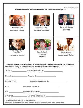 Loving Learning Languages
Image Credits: Microsoft Word/Bing Creative Commons CC BY-SA-NC-ND, Clipart Library Creative Commons Images.
(Preview) Pretérito indefinido en verbos con cambio vocálico (Page 12)
¿Qué libros leyeron estos estudiantes el verano pasado? Complete cada frase con el pretérito
indefinido de leer y el nombre del autor del libro que cada estudiante leyó.
1. Eduardo _______________ Cien años de soledad de ____________________.
2. Nosotros _______________ Ficciones de ____________________.
3. Helena y Pep _______________ La casa de los espíritus de ____________________.
4. Tú _______________ Gracias por el fuego de ____________________.
5. Yo _______________ La sombra del viento de ____________________.
6. Vosotros _______________ Los versos del Capitán de ____________________.
¿Has leído algún libro de estos autores? _________________________________________.
Mario Benedetti
Gracias por el fuego
Carlos Ruiz Zafón
La sombra del viento
Jorge Luis Borges
Ficciones
Gabriel García
Márquez
Cien años de soledad
Isabel Allende
La casa de los
espíritus
Pablo Neruda
Los versos del Capitán
 