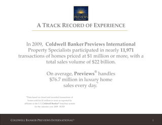 1 ATRACK RECORD OF EXPERIENCE In 2009,  Coldwell BankerPreviewsInternational Property Specialists participated in nearly 11,971 transactions of homes priced at $1 million or more, with a total sales volume of $22 billion. On average, Previews® handles$76.7 million in luxury homesales every day.* *Data based on closed and recorded transactions of homes sold for $1 million or more as reported by affiliates in the U.S. Coldwell Banker® franchise system for the calendar year 2009.  $USD 1 1 