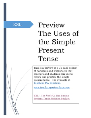 ESL Preview
The Uses of
the Simple
Present
Tense
Preview
The Uses of
the Simple
Present
Tense
This is a preview of a 75 page booklet
of handouts and worksheets that
teachers and students can use to
review and practice the simple
present tense. It is available at
Teachers Pay Teachers.
www.teacherspayteachers.com
ESL - The Uses Of The Simple
Present Tense Practice Booklet
 