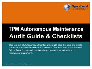 © Operational Excellence Consulting. All rights reserved.© Operational Excellence Consulting. All rights reserved.
This is a set of Autonomous Maintenance audit step-by-step checklists
based on the TPM Excellence Framework. The audit tool is in Microsoft
Oﬃce Excel format and can be tailored to suit your industry and
machine or equipment. 
TPM Autonomous Maintenance
Audit Guide & Checklists
 