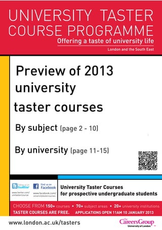 UNIVERSITY TASTER
     COURSE PROGRAMME
                                                  Offering a taste of university life
                                                  Administered by The Careers Group, UniversitySouth East
                                                                              London and the of London




PrPreview of 2013
  university
a taster courses
       By subject (page 2 - 10)
                                                                                                     i



       By university (page 11-15)


                                                   University Taster Courses
     www.twitter.com/
     unitastercourse
                        www.facebook.com/
                        universitytastercourses
                                                   for prospective undergraduate students

      CHOOSE FROM 150+ courses                                 + subject areas     0+ university institutions
      TASTER COURSES ARE FREE.                              APPLICATIONS OPEN 11AM 10 JANUARY 2013
 