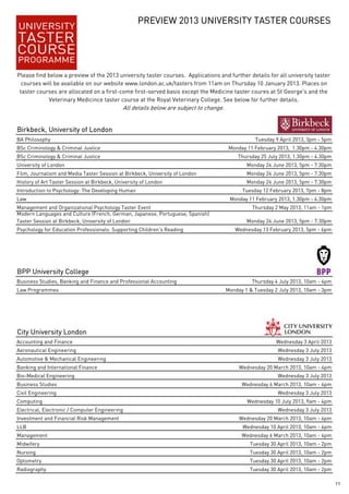 PREVIEW 2013 UNIVERSITY TASTER COURSES




Please find below a preview of the 2013 university taster courses. Applications and further details for all university taster
  courses will be available on our website www.london.ac.uk/tasters from 11am on Thursday 10 January 2013. Places on
 taster courses are allocated on a first-come first-served basis except the Medicine taster coures at St George's and the
            Veterinary Medicince taster course at the Royal Veterinary College. See below for further details.
                                             All details below are subject to change.


Birkbeck, University of London
BA Philosophy                                                                                      Tuesday 9 April 2013, 3pm - 5pm
BSc Criminology & Criminal Justice                                                       Monday 11 February 2013, 1.30pm - 4.30pm
BSc Criminology & Criminal Justice
  g                                                                                         Thursday 25 July 2013, 1.30pm - 4.30pm
University of London                                                                            Monday 24 June 2013, 5pm - 7.30pm
Film, Journalism and Media Taster Session at Birkbeck, University of London                     Monday 24 June 2013, 5pm - 7.30pm
History of Art Taster Session at Birkbeck, University of London                                 Monday 24 June 2013, 5pm - 7.30pm
Introduction to Psychology: The Developing Human                                              Tuesday 12 February 2013, 7pm - 8pm
Law                                                                                      Monday 11 February 2013, 1.30pm - 4.30pm
Management and Organizational Psychology Taster Event                                             Thursday 2 May 2013, 11am - 1pm
Modern Languages and Culture (French, German, Japanese, Portuguese, Spanish)
Taster Session at Birkbeck, University of London                                                Monday 24 June 2013, 5pm - 7.30pm
Psychology for Education Professionals: Supporting Children's Reading                      Wednesday 13 February 2013, 5pm - 6pm




BPP University College
Business Studies, Banking and Finance and Professional Accounting                                 Thursday 4 July 2013, 10am - 4pm
Law Programmes                                                                          Monday 1 & Tuesday 2 July 2013, 10am - 3pm




City University London
Accounting and Finance                                                                                      Wednesday 3 April 2013
Aeronautical Engineering                                                                                    Wednesday 3 July 2013
Automotive & Mechanical Engineering                                                                         Wednesday 3 July 2013
Banking and International Finance                                                            Wednesday 20 March 2013, 10am - 4pm
Bio-Medical Engineering                                                                                     Wednesday 3 July 2013
Business Studies                                                                              Wednesday 6 March 2013, 10am - 4pm
Civil Engineering                                                                                           Wednesday 3 July 2013
Computing                                                                                       Wednesday 10 July 2013, 9am - 4pm
Electrical, Electronic / Computer Engineering                                                               Wednesday 3 July 2013
Investment and Financial Risk Management                                                     Wednesday 20 March 2013, 10am - 4pm
LLB                                                                                           Wednesday 10 April 2013, 10am - 4pm
Management                                                                                    Wednesday 6 March 2013, 10am - 4pm
Midwifery                                                                                        Tuesday 30 April 2013, 10am - 2pm
Nursing                                                                                          Tuesday 30 April 2013, 10am - 2pm
Optometry
O t   t                                                                                          Tuesday 30 April 2013, 10am - 2pm
                                                                                                 T   d      A il 2013 10       2
Radiography                                                                                      Tuesday 30 April 2013, 10am - 2pm

                                                                                                                                     11
 