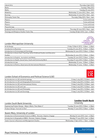 Liberal Arts                                                                                      Thursday 4 April 2013
Maths                                                                                              Tuesday 7 May 2013
Maths                                                                                            Tuesday 25 June 2013
Midwifery                                                                         Wednesday 12 June 2013, 10am - 4pm
Nursing                                                                           Wednesday 12 June 2013, 10am - 4pm
Philosophy Taster Day                                                                 Thursday 2 May 2013, 10am - 4pm
Physics                                                                                                To be confirmed
Physics                                                                                                To be confirmed
Physics                                                                                                To be confirmed
Physiotherapy                                                                                          To be confirmed
Studying French at University                                                       Thursday 20 June 2013, 10am - 4pm
Theology and Religious Studies Taster Day                                          Tuesday 30 April 2013, 1pm - 5.30pm




London Metropolitan University
Art & Design                                                                    Friday 15 March 2013, 9.30am - 3.30pm
Introduction to Business                                                        Tuesday 25 June 2013, 9.30am - 3.30pm
Introduction to Criminology and Sociology                                     Wednesday 26 June 2013, 9.30am - 3.30pm
Introduction to Early Years Teaching, Early Childhood Studies and Education
Studies                                                                       Wednesday 26 June 2013, 9.30am - 3.30pm
Introduction to English, Journalism and Media                                   Tuesday 25 June 2013, 9.30am - 3.30pm
Introduction to Health, Social Care, Youth and Community Work                  Thursday 27 June 2013, 9.30am - 3.30pm
Introduction to Law                                                               Wednesday 19 June, 9.30am - 3.30pm
Introduction to Politics, Governance & International Relations                    Wednesday 19 June, 9.30am - 3.30pm




London School of Economics and Political Science (LSE)
An Introduction to LSE and Anthropology                                               Friday 5 July 2013, 10.30am - 4pm
An Introduction to LSE and Geography & Environment                                    Friday 5 July 2013, 10.30am - 4pm
An Introduction to LSE and International History                                      Friday 5 July 2013, 10.30am - 4pm
An Introduction to LSE and Law                                                        Friday 5 July 2013, 10.30am - 4pm
An Introduction to LSE and Philosophy                                                 Friday 5 July 2013, 10.30am - 4pm
An Introduction to LSE and Sociology                                                  Friday 5 July 2013, 10.30am - 4pm




London South Bank University
Engineering Product Design - Make it Work, Then Make it"                        Tuesday 18 June 2013, 9.30am - 4.30pm
Product Design "from Art to Part"                                                Monday 17 June 2013, 9.30am - 4.30pm


Queen Mary, University of London
Introduction to Environmental Science at QMUL: Discover, Explore, Engage            Monday 24 June 2013, 1pm - 4.30pm
Introduction to Geography at QMUL: Discover, Explore, Engage                        Monday 17 June 2013, 1pm - 4.30pm
Taster Course in Business and Management Studies                              Wednesday 17 April 2013, 1.15pm - 4.35pm




Royal Holloway, University of London

                                                                                                                          13
 