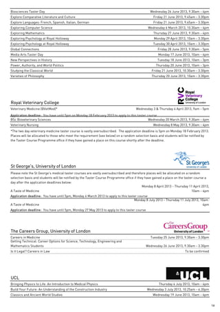 Biosciences Taster Day                                                                          Wednesday 26 June 2013, 9.30am - 4pm
Explore Comparative Literature and Culture                                                        Friday 21 June 2013, 9.45am - 3.30pm
Explore Languages: French, Spanish, Italian, German                                               Friday 21 June 2013, 9.45am - 3.30pm
Exploring Computer Science                                                                     Wednesday 6 March 2013, 10.30am - 4pm
Exploring Mathematics                                                                             Thursday 27 June 2013, 9.30am - 4pm
Exploring Psychology at Royal Holloway                                                            Monday 29 April 2013, 10am - 3.30pm
Exploring Psychology at Royal Holloway                                                            Tuesday 30 April 2013, 10am - 3.30pm
Global Connections                                                                                   Friday 28 June 2013, 9.30am - 5pm
Media Arts Taster Day                                                                                Monday 17 June 2013, 10am - 4pm
New Perspectives in History                                                                          Tuesday 18 June 2013, 10am - 3pm
Power, Authority, and World Politics                                                                Thursday 20 June 2013, 10am - 3pm
Studying the Classical World                                                                     Friday 21 June 2013, 10.30am - 3.30pm
Varieties of Philosophy                                                                          Thursday 20 June 2013, 10am - 3.30pm




Royal Veterinary College
Veterinary Medicine (BVetMed)*                                                       Wednesday 3 & Thursday 4 April 2013, 9am - 5pm
Application deadline: You have until 5pm on Monday 18 February 2013 to apply to this taster course
BSc Bioveterinary Sciences                                                                   Wednesday 20 March 2013, 9.30am - 4pm
Veterinary Nursing                                                                                Wednesday 8 May 2013, 9.30am - 4pm
*The two day veterinary medicine taster course is vastly oversubscribed. The application deadline is 5pm on Monday 18 February 2013.
Places will be allocated to those who meet the requirement (see below) on a random selection basis and students will be notified by
the Taster Course Programme office if they have gained a place on this course shortly after the deadline.




St George's, University of London
Please note the St George's medical taster courses are vastly oversubscribed and therefore places will be allocated on a random
selection basis and students will be notified by the Taster Course Programme office if they have gained a place on the taster course a
day after the application deadlines below:
                                                                                          Monday 8 April 2013 - Thursday 11 April 2013,
A Taste of Medicine                                                                                                         10am - 4pm
Application deadline: You have until 5pm, Monday 4 March 2013 to apply to this taster course
                                                                                   Monday 8 July 2013 - Thursday 11 July 2013, 10am -
A Taste of Medicine                                                                                                             4pm
Application deadline: You have until 5pm, Monday 27 May 2013 to apply to this taster course




The Careers Group, University of London
Careers in Medicine                                                                             Tuesday 25 June 2013, 9.30am - 3.30pm
Getting Technical: Career Options for Science, Technology, Engineering and
Mathematics Students                                                                          Wednesday 26 June 2013, 9.30am - 3.30pm
Is it Legal? Careers in Law                                                                                           To be confirmed




UCL
Bringing Physics to Life: An Introduction to Medical Physics                                         Thursday 4 July 2013, 10am - 4pm
Build Your Future: An Understanding of the Construction Industry                              Wednesday 3 July 2013, 10.25am - 4.30pm
Classics and Ancient World Studies                                                                Wednesday 19 June 2013, 10am - 6pm


                                                                                                                                          14
 