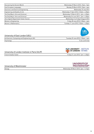 Discovering the Ancient World                      Wednesday 27 March 2013, 10am - 5pm
East European Languages                                Monday 25 March 2013, 10am - 4pm
Electronic and Electrical Engineering                             Wednesday 10 July 2013
Engineering and Quality of Life                  Wednesday 17 April 2013, 9.45am - 4.30pm
The Only Way Is 'Arts and Sciences'              Wednesday 13 March 2013 , 1pm - 4.30pm
The Only Way Is 'Arts and Sciences'                Wednesday 26 June 2013 , 1pm - 4.30pm
UCL English Department Taster Course                  Wednesday 7 to Friday 9 August 2013
Women in Engineering                                    Friday 28 June 2013, 9.30am - 4pm
Women in Mathematics                               Tuesday 11 June 2013, 9.30am - 4.30pm




University of East London (UEL)
Architecture, Computing and Engineering at UEL        Tuesday 25 June 2013, 9.30am - 4pm
Psychology                                                               To be confirmed




University of London Institute in Paris (ULIP)
French Studies Taster                                   Friday 21 June 2013, 1pm - 4.30pm




University of Westminster
Biology                                           Wednesday 20 March 2013, 2pm - 5.15pm




                                                                                            15
 