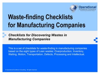 © Operational Excellence Consulting. All rights reserved.
Waste-finding Checklists
for Manufacturing Companies
Checklists for Discovering Wastes in
Manufacturing Companies
This is a set of checklists for waste-finding in manufacturing companies
based on the eight types of Lean wastes: Overproduction, Inventory,
Waiting, Motion, Transportation, Defects, Processing and Intellectual.
 
