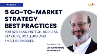 WEBINAR
Joshua Feinberg
SP Home Run
Presented By:
5 GO-TO-MARKET
STRATEGY
BEST PRACTICES
FOR B2B SAAS, FINTECH, AND IAAS
STARTUPS, SCALEUPS, AND
SMALL BUSINESSES
 