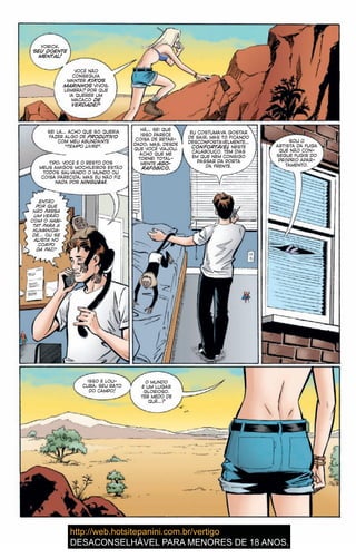 YORICK,
SEU DOENTE
MENTAL!
VOCÊ NÃO
CONSEGUIA
MANTER KIKOS
MARINHOS VIVOS,
LEMBRA? POR QUE
IA QUERER UM
MACACO DE
VERDADE?
SEI LÁ… ACHO QUE SÓ QUERIA
FAZER ALGO DE PRODUTIVO
COM MEU ABUNDANTE
“TEMPO LIVRE”.
TIPO, VOCÊ E O RESTO DOS
MEUS AMIGOS MOCHILEIROS ESTÃO
TODOS SALVANDO O MUNDO OU
COISA PARECIDA, MAS EU NÃO FIZ
NADA POR NINGUÉM.
ENTÃO
POR QUE
NÃO PASSA
UM VERÃO
COM O HABI-
TAT PARA A
HUMANIDA-
DE… OU SE
ALISTA NO
CORPO
DA PAZ?
EU COSTUMAVA GOSTAR
DE SAIR, MAS TÔ FICANDO
DESCONFORTAVELMENTE…
CONFORTÁVEL NESTE
CALABOUÇO. TEM DIAS
EM QUE NEM CONSIGO
PASSAR DA PORTA
DA FRENTE.
SOU O
ARTISTA DA FUGA
QUE NÃO CON-
SEGUE FUGIR DO
PRÓPRIO APAR-
TAMENTO.
ISSO É LOU-
CURA, SEU RATO
DO CAMPO!
O MUNDO
É UM LUGAR
GLORIOSO.
TER MEDO DE
QUÊ…?
HÃ… SEI QUE
ISSO PARECE
COISA DE RETAR-
DADO, MAS, DESDE
QUE VOCÊ VIAJOU,
ACHO QUE ME
TORNEI TOTAL-
MENTE AGO-
RAFÓBICO.
 