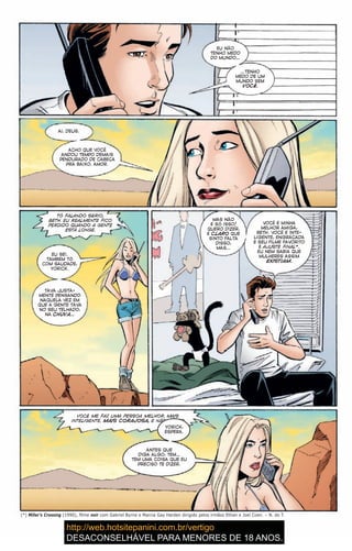 EU NÃO
TENHO MEDO
DO MUNDO…
…TENHO
MEDO DE UM
MUNDO SEM
VOCÊ.
AI, DEUS.
ACHO QUE VOCÊ
ANDOU TEMPO DEMAIS
PENDURADO DE CABEÇA
PRA BAIXO, AMOR.
TÔ FALANDO SÉRIO,
BETH. EU REALMENTE FICO
PERDIDO QUANDO A GENTE
ESTÁ LONGE.
EU SEI.
TAMBÉM TÔ
COM SAUDADE,
YORICK.
TAVA JUSTA-
MENTE PENSANDO
NAQUELA VEZ EM
QUE A GENTE TAVA
NO SEU TELHADO,
NA CHUVA…
MAS NÃO
É SÓ ISSO!
QUERO DIZER,
É CLARO QUE
SINTO FALTA
DISSO,
MAS…
VOCÊ É MINHA
MELHOR AMIGA,
BETH. VOCÊ É INTE-
LIGENTE, ENGRAÇADA
E SEU FILME FAVORITO
É AJUSTE FINAL*.
EU NEM SABIA QUE
MULHERES ASSIM
EXISTIAM.
(*) Miller’s Crossing (1990), filme noir com Gabriel Byrne e Marcia Gay Harden dirigido pelos irmãos Ethan e Joel Coen. – N. do T.
VOCÊ ME FAZ UMA PESSOA MELHOR, MAIS
INTELIGENTE, MAIS CORAJOSA, E NÃO QUERO
EU NÃO
TENHO MEDO
DO MUNDO…
…TENHO
MEDO DE UM
MUNDO SEM
VOCÊ.
AI, DEUS.
ACHO QUE VOCÊ
ANDOU TEMPO DEMAIS
PENDURADO DE CABEÇA
PRA BAIXO, AMOR.
TÔ FALANDO SÉRIO,
BETH. EU REALMENTE FICO
PERDIDO QUANDO A GENTE
ESTÁ LONGE.
EU SEI.
TAMBÉM TÔ
COM SAUDADE,
YORICK.
TAVA JUSTA-
MENTE PENSANDO
NAQUELA VEZ EM
QUE A GENTE TAVA
NO SEU TELHADO,
NA CHUVA…
MAS NÃO
É SÓ ISSO!
QUERO DIZER,
É CLARO QUE
SINTO FALTA
DISSO,
MAS…
VOCÊ É MINHA
MELHOR AMIGA,
BETH. VOCÊ É INTE-
LIGENTE, ENGRAÇADA
E SEU FILME FAVORITO
É AJUSTE FINAL*.
EU NEM SABIA QUE
MULHERES ASSIM
EXISTIAM.
(*) Miller’s Crossing (1990), filme noir com Gabriel Byrne e Marcia Gay Harden dirigido pelos irmãos Ethan e Joel Coen. – N. do T.
VOCÊ ME FAZ UMA PESSOA MELHOR, MAIS
INTELIGENTE, MAIS CORAJOSA, E NÃO QUERO
YORICK,
ESPERA.
ANTES QUE
DIGA ALGO, TEM…
TEM UMA COISA QUE EU
PRECISO TE DIZER.
 