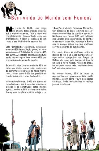 No verão de 2002, uma praga
de origem desconhecida destruiu
até o último esperma, feto e mamífero
completamente desenvolvido com um
cromossomo Y (com a exceção de um
rapaz e seu bichinho de estimação).
Este “generocídio” exterminou instantane-
amente 48% da população global, ou apro-
ximadamente 2,9 bilhões de homens. 495
dos 500 CEOs listados pela revista Fortune
estão mortos agora, bem como 99% dos
proprietários de terras do mundo.
Só nos Estados Unidos, mais de 95% de
todos os pilotos comerciais, motoristas
de caminhão e capitães de navio morre-
ram… assim como 92% dos presidiários
condenados por crimes hediondos.
Internacionalmente, 99% de todos os
trabalhadores nas indústrias mecânica,
elétrica e de construção estão mortos
agora… embora 51% da força de traba-
lho agrícola do planeta ainda esteja viva.
Bem-vindo ao Mundo sem Homens
14 nações, incluindo Espanha e Alemanha,
têm soldados do sexo feminino que ser-
viram em unidades de combate terrestre.
Nenhuma das quase 200 mil militares
dos Estados Unidos participou de comba-
te terrestre. Austrália, Noruega e Suécia
são os únicos países que têm mulheres
servindo a bordo de submarinos.
Em Israel, todas as mulheres entre as
idades de 18 e 26 anos cumpriram ser-
viço militar obrigatório nas Forças de
Defesa de Israel pelo tempo mínimo de
um ano e nove meses. Antes da praga,
houve pelo menos três “mulheres-bom-
ba” suicidas palestinas.
No mundo inteiro, 85% de todos os
representantes governamentais estão
mortos… assim como 100% dos padres
católicos, imãs muçulmanos e rabinos
judeus ortodoxos.
 