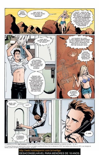 SINTO
MUITO,
MEU AMOR.
MAS VOCÊ VAI
ACHAR OUTRA COISA!
É SÓ DAR UM
TEMPINHO!
TALVEZ… MAS EU ME
FORMEI HÁ MAIS DE UM
ANO, BETH. E O MERCADO
DE TRABALHO NÃO ESTÁ
EXATAMENTE BOMBANDO
PRA GRADUADOS EM
LITERATURA INGLESA COM
HABILIDADES EM INFOR-
MÁTICA QUE VARIAM
ENTRE FRACAS A
MODERADAS.
VOCÊ PELO
MENOS ESTÁ BEM
DE GRANA?
VOU PASSAR
UM MÊS À BASE
DE MACARRÃO
INSTANTÂNEO, MAS
DEVO CONSEGUIR
PAGAR O
ALUGUEL.
GANHEI UNS
DUZENTOS PAUS
FAZENDO UNS
TRUQUES MIXURUCAS
NA WASHINGTON
SQUARE ONTEM, MAS
UM GUARDA ME FEZ
DAR METADE PRA
ELE PORQUE PEDI
SUAS ALGEMAS
EMPRESTADAS
PRA UMA FUGA.
UM GUARDA! EU JURO,
O CARA PARECIA PERSONAGEM
DE VÍCIO FRENÉTICO* OU ALGO
ASSIM. ESTOU PENSANDO EM
DENUNCIÁ-LO NA {klick}
POR ME ACHACAR {klick}.
MERDA,
TEM OUTRA
CHAMADA NA
LINHA. PODE
ESPERAR UM
SEGUNDO?
O CARTÃO
TELEFÔNICO
É SEU,
SERPICO**.
(*) Referência ao filme Bad Lieutenant, de Abel Ferrara (1992), no qual Harvey Keitel interpreta um policial corrupto. – N. do T.
(**) Policial famoso por testemunhar contra a corrupção na polícia de Nova York na década de 1970. Sua história virou filme em 1973, com direção de
Sidney Lumet e Al Pacino no papel principal. – N. do T.
VALEU. NÃO
DESLIGA. ALÔ?
CONSEGUIU
O EMPREGO,
QUERIDO?
OI, MÃE.
 