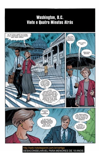 Washington, D.C.
Vinte e Quatro Minutos Atrás
Hã, TÔ COM A BETH NA OUTRA
LINHA. PODEMOS FALAR SOBRE
ISSO MAIS TARDE?
É CLARO,
YORICK. POR
FAVOR, MANDE
UM BEIJO PRA
BETHIE POR
MIM.
E NÃO
ESQUEÇA DE LIGAR
PRO SEU PAI PRA LHE
DAR OS PARABÉNS PELO
ANIVERSÁRIO. ELE TEM
AQUELA AULA SOBRE
MARLOWE HOJE, MAS
ESTARÁ EM CASA PARA
A FESTA ÀS OITO.
TCHAU!
ELE CON-
SEGUIU O
EMPREGO,
SENHORA?
PELO JEITO,
NÃO.
DEPUTADA
BROWN!
SENADOR,
QUE
SURPRESA.
E, SE NÃO SE
IMPORTA, PREFIRO
REPRESENTANTE
BROWN. SÉCULO
VINTE E UM,
SABE COMO É.
MIL DESCULPAS.
AINDA NÃO DECOREI
O NOVO MANUAL DE
NEUTRALIDADE DE
GÊNEROS.
POSSO
FALAR COM A
SENHORA UM
INSTANTE?
10
 
