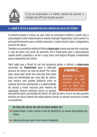 O uso do preservativo é a melhor maneira de prevenir o
                     contágio pelo HPV nas relações sexuais!


    4. Como é feito o diagnóstico do Câncer do Colo do Útero?

    O primeiro exame é clínico, ou seja, feito no consultório médico. A partir daí, o
    ginecologista colhe material para o exame chamado Papanicolau. Esse exame é a
    principal ferramenta para o médico descobrir a lesão inicial e fazer o diagnóstico
    precoce do câncer.
    Também no consultório médico é feita a colposcopia, exame que permite visualizar
    o colo do útero com lente de aumento. Ele é importante para o ginecologista
    avaliar lesões suspeitas e, se for o caso, fazer uma biópsia dirigida, fundamental
    para o diagnóstico de câncer.

    Você sabia que o Brasil foi um dos primeiros países a utilizar a colposcopia
    associada ao Papanicolau para a detecção
    precoce do câncer do colo do útero? Por outro           A PALAVRA É...
    lado, nosso país ainda tem uma das mais altas
                                                          Biópsia: É a coleta
    taxas de mortalidade por esse tipo de câncer.
                                                          (retirada) de uma
    Isso mostra uma grande distância entre os
                                                          pequena porção do
    avanços técnicos conseguidos e a oportunidade
                                                          colo do útero para
    de acesso a esses recursos pela maioria da
                                                          análise de laboratório.
    população. Poucas mulheres fazem os exames
    necessários para a prevenção do câncer do colo do útero. Esse é um dos grandes
    desafios do nosso sistema de saúde pública: tornar os exames acessíveis a todas
    as brasileiras!

        Os tipos de câncer do colo do útero podem ser: 	
        Epidermoide, o mais comum e fácil de identificar no exame ginecológico de
        rotina;

        Adenocarcinoma, que é bem menos frequente.



4
 