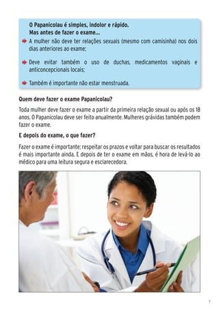 O Papanicolau é simples, indolor e rápido.
    Mas antes de fazer o exame...
    A mulher não deve ter relações sexuais (mesmo com camisinha) nos dois
    dias anteriores ao exame;

    Deve evitar também o uso de duchas, medicamentos vaginais e
    anticoncepcionais locais;

    Também é importante não estar menstruada.

Quem deve fazer o exame Papanicolau?
Toda mulher deve fazer o exame a partir da primeira relação sexual ou após os 18
anos. O Papanicolau deve ser feito anualmente. Mulheres grávidas também podem
fazer o exame.
E depois do exame, o que fazer?
Fazer o exame é importante; respeitar os prazos e voltar para buscar os resultados
é mais importante ainda. E depois de ter o exame em mãos, é hora de levá-lo ao
médico para uma leitura segura e esclarecedora.




                                                                                     7
 