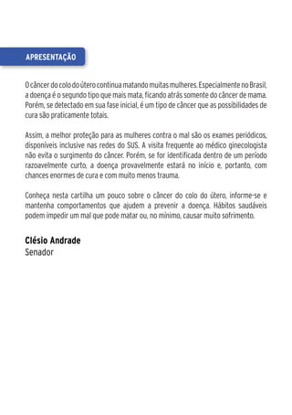 apresentação


O câncer do colo do útero continua matando muitas mulheres. Especialmente no Brasil,
a doença é o segundo tipo que mais mata, ficando atrás somente do câncer de mama.
Porém, se detectado em sua fase inicial, é um tipo de câncer que as possibilidades de
cura são praticamente totais.

Assim, a melhor proteção para as mulheres contra o mal são os exames periódicos,
disponíveis inclusive nas redes do SUS. A visita frequente ao médico ginecologista
não evita o surgimento do câncer. Porém, se for identificada dentro de um período
razoavelmente curto, a doença provavelmente estará no início e, portanto, com
chances enormes de cura e com muito menos trauma.

Conheça nesta cartilha um pouco sobre o câncer do colo do útero, informe-se e
mantenha comportamentos que ajudem a prevenir a doença. Hábitos saudáveis
podem impedir um mal que pode matar ou, no mínimo, causar muito sofrimento.


Clésio Andrade
Senador
 