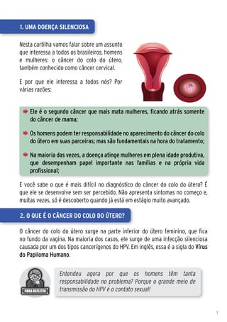 1. Uma doença silenciosa

Nesta cartilha vamos falar sobre um assunto
que interessa a todos os brasileiros, homens
e mulheres: o câncer do colo do útero,
também conhecido como câncer cervical.

E por que ele interessa a todos nós? Por
várias razões:


    Ele é o segundo câncer que mais mata mulheres, ficando atrás somente
    do câncer de mama;

    Os homens podem ter responsabilidade no aparecimento do câncer do colo
    do útero em suas parceiras; mas são fundamentais na hora do tratamento;

    Na maioria das vezes, a doença atinge mulheres em plena idade produtiva,
    que desempenham papel importante nas famílias e na própria vida
    profissional;

E você sabe o que é mais difícil no diagnóstico do câncer do colo do útero? É
que ele se desenvolve sem ser percebido. Não apresenta sintomas no começo e,
muitas vezes, só é descoberto quando já está em estágio muito avançado.

2. O que é o câncer do colo do útero?

O câncer do colo do útero surge na parte inferior do útero feminino, que fica
no fundo da vagina. Na maioria dos casos, ele surge de uma infecção silenciosa
causada por um dos tipos cancerígenos do HPV. Em inglês, essa é a sigla do Vírus
do Papiloma Humano.

                 Entendeu agora por que os homens têm tanta
                 responsabilidade no problema? Porque o grande meio de
                 transmissão do HPV é o contato sexual!


                                                                                   1
 