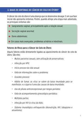 3. Quais os sintomas do câncer do colo do útero?

O câncer do colo do útero é uma doença que se desenvolve devagar. E em sua fase
inicial não apresenta sintomas. Porém, quando atinge uma etapa mais adiantada,
os principais sintomas são:
     Sangramento vaginal, principalmente após a relação sexual;

     Secreção vaginal anormal;

     Dores abdominais;

    Em casos mais avançados, problemas urinários e intestinais.

Fatores de Risco para o Câncer do Colo do Útero
Alguns fatores estão diretamente ligados ao aparecimento do câncer do colo do
útero. São eles:
     •	 Muitos parceiros sexuais, sem utilização de preservativos;
     •	 Infecção por HPV;
     •	 Início precoce da vida sexual;
     •	 Falta de informações sobre o problema;
     •	 Gravidez precoce;
     •	 Hábito de fumar, os vírus se valem da baixa imunidade para se
     manifestar, e o cigarro é uma das causas de baixa imunidade;
     •	 Uso de pílulas anticoncepcionais por longos períodos;
     •	 Falta de acompanhamento ginecológico periódico;
     •	 Múltiplos partos;
     •	 Infecção por HIV (o vírus da Aids).
     •	 Sistema imunológico enfraquecido (desnutrição, HIV, tabagismo e
     alcoolismo);

                                                                                  3
 