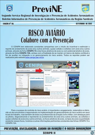 PreviNE
Segundo Serviço Regional de Investigação e Prevenção de Acidentes Aeronáuticos
Boletim Informativo de Prevenção de Acidentes Aeronáuticos da Região Nordeste
 Edição nº 05                                                                           SETEMBRO de 2012



                              RISCO AVIÁRIO
                     Colabore com a Prevenção
          O CENIPA tem elaborado constantes campanhas com o intuito de incentivar e estimular o
   reporte de avistamento de aves e/ou outros animais, quase colisão e colisões com aves e/ou outros
   animais, através da ficha CENIPA 15 e dos focos atrativos de aves ou com potencial atrativo de aves,
   através da ficha CENIPA 15A, ambas com a finalidade de se manter um banco de dados confiável a
   fim de auxiliar na mitigação e no gerenciamento do risco aviário. Todos os reportes podem ser
   realizados pelo website www.cenipa.aer.mil.br.




          Para o sucesso do controle do risco aviário, é importante o engajamento, sistemático e diário,
   não só dos envolvidos e responsáveis na implementação do gerenciamento do risco aviário em seus
   locais de trabalho, mas também de todos os profissionais da aviação civil e militar, com destaque para
   os pilotos, diagnosticando e reportando os avistamentos de aves e/ou outros animais, as colisões e
   quase colisões de aves e/ou outros animais, os focos atrativos de aves, os tipos de aves e quantidade
   existente nesses focos, horários e outras informações pertinentes constantes das fichas CENIPA 15 e
   CENIPA 15A.


  prevenção, iNvestIGAÇÃO, Cuidar da Aviação é a nossa obrigação!!!
                                                SERIPA II                                                   5
 
