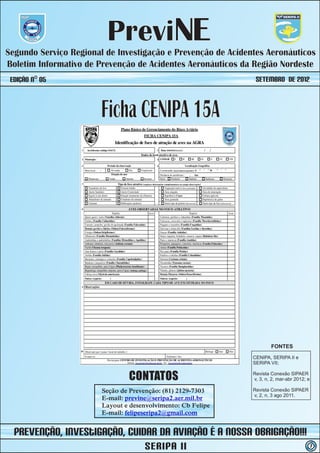 PreviNE
Segundo Serviço Regional de Investigação e Prevenção de Acidentes Aeronáuticos
Boletim Informativo de Prevenção de Acidentes Aeronáuticos da Região Nordeste
 Edição nº 05                                                  SETEMBRO de 2012



                        Ficha CENIPA 15A




                                                                      FONTES

                                                              CENIPA, SERIPA II e
                                                              SERIPA VII;


                                CONTATOS                      Revista Conexão SIPAER
                                                              v, 3, n, 2, mar-abr 2012; e

                        Seção de Prevenção: (81) 2129-7303    Revista Conexão SIPAER
                                                              v, 2, n, 3 ago 2011.
                        E-mail: previne@seripa2.aer.mil.br
                        Layout e desenvolvimento: Cb Felipe
                        E-mail: felipeseripa2@gmail.com


  prevenção, iNvestIGAÇÃO, Cuidar da Aviação é a nossa obrigação!!!
                                     SERIPA II                                              7
 