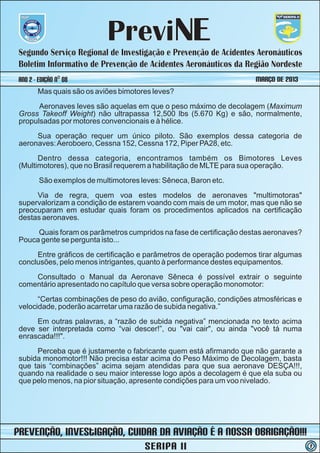 PreviNE
 Segundo Serviço Regional de Investigação e Prevenção de Acidentes Aeronáuticos
 Boletim Informativo de Prevenção de Acidentes Aeronáuticos da Região Nordeste
 ano 2 - Edição nº 08                                                MARÇO DE 2013
        Mas quais são os aviões bimotores leves?
       Aeronaves leves são aquelas em que o peso máximo de decolagem (Maximum
 Gross Takeoff Weight) não ultrapassa 12,500 lbs (5.670 Kg) e são, normalmente,
 propulsadas por motores convencionais e à hélice.
      Sua operação requer um único piloto. São exemplos dessa categoria de
 aeronaves: Aeroboero, Cessna 152, Cessna 172, Piper PA28, etc.
       Dentro dessa categoria, encontramos também os Bimotores Leves
 (Multimotores), que no Brasil requerem a habilitação de MLTE para sua operação.
         São exemplos de multimotores leves: Sêneca, Baron etc.
      Via de regra, quem voa estes modelos de aeronaves "multimotoras"
 supervalorizam a condição de estarem voando com mais de um motor, mas que não se
 preocuparam em estudar quais foram os procedimentos aplicados na certificação
 destas aeronaves.
      Quais foram os parâmetros cumpridos na fase de certificação destas aeronaves?
 Pouca gente se pergunta isto...
      Entre gráficos de certificação e parâmetros de operação podemos tirar algumas
 conclusões, pelo menos intrigantes, quanto à performance destes equipamentos.
     Consultado o Manual da Aeronave Sêneca é possível extrair o seguinte
 comentário apresentado no capítulo que versa sobre operação monomotor:
       “Certas combinações de peso do avião, configuração, condições atmosféricas e
 velocidade, poderão acarretar uma razão de subida negativa.”
      Em outras palavras, a “razão de subida negativa” mencionada no texto acima
 deve ser interpretada como “vai descer!”, ou "vai cair", ou ainda "você tá numa
 enrascada!!!".
      Perceba que é justamente o fabricante quem está afirmando que não garante a
 subida monomotor!!! Não precisa estar acima do Peso Máximo de Decolagem, basta
 que tais “combinações” acima sejam atendidas para que sua aeronave DESÇA!!!,
 quando na realidade o seu maior interesse logo após a decolagem é que ela suba ou
 que pelo menos, na pior situação, apresente condições para um voo nivelado.




prevenção, iNvestIGAÇÃO, Cuidar da Aviação é a nossa obrigação!!!
                                       SERIPA II                                      2
 