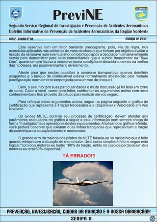 PreviNE
 Segundo Serviço Regional de Investigação e Prevenção de Acidentes Aeronáuticos
 Boletim Informativo de Prevenção de Acidentes Aeronáuticos da Região Nordeste
 ano 2 - Edição nº 08                                                   MARÇO DE 2013
      Esta assertiva tem um fator bastante preocupante, pois, via de regra, nos
exercícios aplicados nas centenas de voos de cheque que tinham por objetivo avaliar a
reação da aeronave num eventual monomotor logo após a decolagem, invariavelmente
servia para demonstrar para seus comandantes que a subida monomotor na “Blue
Line”, quase sempre levava a aeronave numa condição de descida suave ou na melhor
das hipóteses, era possível manter o nivelamento.
      Atente para que nestas ocasiões a aeronave transportava apenas dois/três
ocupantes e o tanque de combustível estava normalmente abastecido pela metade
(configuração normalmente empregada para um voo de cheque).
     Bem, o assunto tem suas particularidades e muita discussão já foi feita em torno
do tema. Cabe a você, como bom leitor, confrontar os argumentos acima com seus
conhecimentos e tirar proveito disto tudo para realizar um voo seguro.
       Para reforçar estes argumentos acima, segue na página seguinte o gráfico de
certificação que representa a Tração Necessária e a Disponível x Velocidade em Voo
Nivelado.
     Os aviões MLTE, durante seu processo de certificação, devem atender aos
parâmetros estipulados no gráfico a seguir e esta informação nem sempre chega de
forma "mastigada" aos operadores destes equipamentos. Analisando o gráfico referido,
você poderá observar que existem duas linhas tracejadas que representam a tração
disponível para a situação bimotor e monomotor.
      O grande erro da maioria dos pilotos de MLTE baseia-se no raciocínio que é feito
quando interpretam a situação de monomotor. Uma conta simples é feita e segue esta
lógica: "com dois motores eu tenho 100% de tração, então no caso de perda de um dos
motores eu terei 50% disponível."
                                 TÁ ERRADO!!!




prevenção, iNvestIGAÇÃO, Cuidar da Aviação é a nossa obrigação!!!
                                      SERIPA II                                          3
 