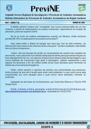 PreviNE
 Segundo Serviço Regional de Investigação e Prevenção de Acidentes Aeronáuticos
 Boletim Informativo de Prevenção de Acidentes Aeronáuticos da Região Nordeste
 ano 2 - Edição nº 08                                                MARÇO DE 2013
      A tabela anterior mostra com “crueldade” que numa eventual falha de um dos
 motores, a perda de desempenho na subida monomotor, dependendo do modelo de
 aeronave, pode ser superior a 80%.

       Se lá no início da matéria estivéssemos voando um Sêneca, então teríamos
 perdido 89,78% no desempenho de subida monomotor!!!

      Aqui cabe então o ditado de hangar que reza que "por ter dois motores, um
 Sêneca tem duas vezes mais chances de ter uma pane". Se bem analisado, este ditado
 tem um ótimo fundamento...

        Assim, não há intenção de proibir os comandantes de voarem tais modelos de
 aeronaves, mas colocá-los num estado adequado de alerta para que sempre façam um
 bom planejamento de voo, um rigoroso cheque dos motores antes da decolagem e que
 numa hipótese de monomotor logo após a decolagem, saibam exatamente o que
 esperar da aeronave a fim de melhor poder tomar suas decisões para minimizar os
 efeitos de uma eventual emergência.

       Enfim, tenha sempre o capricho de estudar com profundidade sua aeronave,
 tenha certeza de que ela o levará para onde você pretende ir e que você nunca seja
 surpreendido por uma situação para a qual nunca havia estudado, treinado ou
 praticado.

      Adaptado do site Asas do Conhecimento, por Cmte Davi Branco e TCel Av R/R
 Sergio Koch.

      http://www.sites.google.com/site/invacivil/temas-ja-
 discutidos/monomotor-em-bimotor-leve, acessado em 18.03.2103




prevenção, iNvestIGAÇÃO, Cuidar da Aviação é a nossa obrigação!!!
                                     SERIPA II                                        5
 