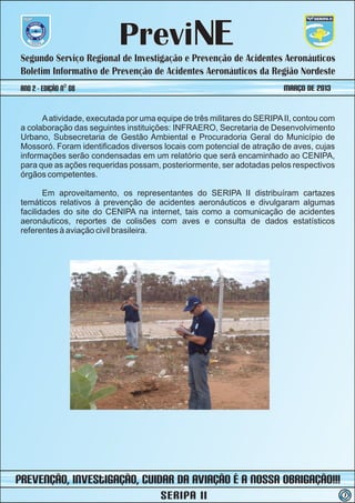 PreviNE
 Segundo Serviço Regional de Investigação e Prevenção de Acidentes Aeronáuticos
 Boletim Informativo de Prevenção de Acidentes Aeronáuticos da Região Nordeste
 ano 2 - Edição nº 08                                                   MARÇO DE 2013


       A atividade, executada por uma equipe de três militares do SERIPA II, contou com
 a colaboração das seguintes instituições: INFRAERO, Secretaria de Desenvolvimento
 Urbano, Subsecretaria de Gestão Ambiental e Procuradoria Geral do Município de
 Mossoró. Foram identificados diversos locais com potencial de atração de aves, cujas
 informações serão condensadas em um relatório que será encaminhado ao CENIPA,
 para que as ações requeridas possam, posteriormente, ser adotadas pelos respectivos
 órgãos competentes.

        Em aproveitamento, os representantes do SERIPA II distribuíram cartazes
 temáticos relativos à prevenção de acidentes aeronáuticos e divulgaram algumas
 facilidades do site do CENIPA na internet, tais como a comunicação de acidentes
 aeronáuticos, reportes de colisões com aves e consulta de dados estatísticos
 referentes à aviação civil brasileira.




prevenção, iNvestIGAÇÃO, Cuidar da Aviação é a nossa obrigação!!!
                                       SERIPA II                                          7
 