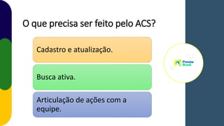 O que precisa ser feito pelo ACS?
Cadastro e atualização.
Busca ativa.
Articulação de ações com a
equipe.
 