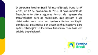 O programa Previne Brasil foi instituído pela Portaria nº
2.979, de 12 de novembro de 2019. O novo modelo de
financiamento altera algumas formas de repasse das
transferências para os municípios, que passam a ser
distribuídas com base em quatro critérios: capitação
ponderada, pagamento por desempenho, incentivo para
ações estratégicas e Incentivo financeiro com base em
critério populacional.
 