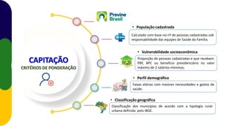 Proporção de pessoas cadastradas e que recebam:
PBF, BPC ou benefício previdenciário no valor
máximo de 2 salários-mínimos;
Calculado com base no nº de pessoas cadastradas sob
responsabilidade das equipes de Saúde da Família.
Classificação dos municípios de acordo com a tipologia rural-
urbana definida pelo IBGE.
• População cadastrada
• Vulnerabilidade socioeconômica
CAPITAÇÃO
CRITÉRIOS DE PONDERAÇÃO
• Perfil demográfico
Faixas etárias com maiores necessidades e gastos de
saúde.
• Classificação geográfica
 