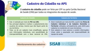 O cadastro do cidadão pode ser feito por CPF ou pelo Cartão Nacional
de Saúde (CNS) por todos os integrantes da equipe de saúde.
Cadastro do Cidadão na APS
Cadastro do Cidadão Cadastro do Território
 Este é realizado por meio do PEC nas UBS;
 Seu principal objetivo é realizar o cadastramento dos
usuários do serviço, mesmo que não façam parte do
seu território;
 Trata- se de um cadastro mais simplificado, apenas
com informações individuais, com possibilidade de
interoperabilidade com a base nacional do CNS.
 Este é realizado por meio da CDS, a partir das fichas de
Cadastro Individual e de Cadastro Domiciliar e
Territorial, utilizados, principalmente, pelo (ACS) para
cadastrar os residentes em suas microáreas.
 Este cadastro é mais extenso e contém informações-
chave sobre a população sob responsabilidade da
equipe de saúde.
Monitoramento dos cadastros
 