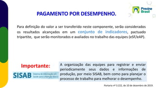 Para definição do valor a ser transferido neste componente, serão considerados
os resultados alcançados em um conjunto de indicadores, pactuado
tripartite, que serão monitorados e avaliados no trabalho das equipes (eSF/eAP).
A organização das equipes para registrar e enviar
periodicamente seus dados e informações de
produção, por meio SISAB, bem como para planejar o
processo de trabalho para melhorar o desempenho.
PAGAMENTO POR DESEMPENHO.
Importante:
Portaria nº 3.222, de 10 de dezembro de 2019.
 