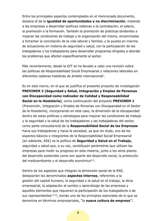 Entre los principales aspectos contemplados en el mencionado documento,
destaca el de la igualdad de oportunidades y no discriminación, instando
a las empresas a desarrollar políticas relativas a la contratación, el salario,
la promoción o la formación. También la promoción de prácticas tendentes a
mejorar las condiciones de trabajo y la organización del mismo, encaminadas
a fomentar la conciliación de la vida laboral y familiar, y la puesta en marcha
de actuaciones en materia de seguridad y salud, con la participación de las
trabajadoras y los trabajadores para desarrollar programas dirigidos a abordar
los problemas que afecten específicamente al sector.


Más recientemente, desde la OIT se ha llevado a cabo una revisión sobre
las políticas de Responsabilidad Social Empresarial y relaciones laborales en
diferentes cadenas hoteleras de ámbito internacional2.


Es en este marco, en el que se justifica el presente proyecto de investigación
PREVINEM 2 (Seguridad y Salud, Integración y Empleo de Personas
con Discapacidad como indicador de Calidad y Responsabilidad
Social en la Hostelería), como continuación del proyecto PREVINEM 1
(Prevención, Integración y Empleo de Personas con Discapacidad en el Sector
de la Hostelería), incorporando en este caso, la dimensión de la discapacidad
dentro de estas políticas y estrategias para mejorar las condiciones de trabajo
y la seguridad y la salud de los trabajadores y las trabajadoras del sector,
como parte consustancial de la Responsabilidad Social de las Empresas
hacia sus trabajadores y hacia la sociedad, ya que sin duda, uno de los
aspectos básicos e integrantes de la Responsabilidad Social Empresarial
(en adelante, RSE) es la política de Seguridad y Salud en el Trabajo,
seguridad y salud que, a su vez, constituyen parámetros que utilizan las
empresas para medir su progreso en esta materia, junto a los otros pilares
del desarrollo sostenible como son aparte del desarrollo social, la protección
del medioambiente y el desarrollo económico3-8.


Dentro de los aspectos que integran la dimensión social de la RSE,
destacarían los denominados aspectos internos, referentes a la
gestión del capital humano, la seguridad y la salud en el trabajo, la ética
empresarial, la adaptación al cambio y aprendizaje de las empresas y
aquellos elementos que requieren la participación de los trabajadores o de
sus representantes2,9,10, siendo uno de los principios esenciales de lo que se
denomina en términos empresariales, “la nueva cultura de empresa”3.


                                      9
 