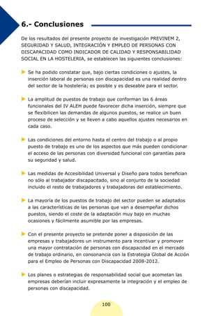 6.- Conclusiones

De los resultados del presente proyecto de investigación PREVINEM 2,
SEGURIDAD Y SALUD, INTEGRACIÓN Y EMPLEO DE PERSONAS CON
DISCAPACIDAD COMO INDICADOR DE CALIDAD Y RESPONSABILIDAD
SOCIAL EN LA HOSTELERIA, se establecen las siguientes conclusiones:


XX ha podido constatar que, bajo ciertas condiciones o ajustes, la
 Se
  inserción laboral de personas con discapacidad es una realidad dentro
  del sector de la hostelería; es posible y es deseable para el sector.


XX amplitud de puestos de trabajo que conforman las 6 áreas
 La
  funcionales del IV ALEH puede favorecer dicha inserción, siempre que
  se flexibilicen las demandas de algunos puestos, se realice un buen
  proceso de selección y se lleven a cabo aquellos ajustes necesarios en
  cada caso.


XX condiciones del entorno hasta el centro del trabajo o al propio
 Las
  puesto de trabajo es uno de los aspectos que más pueden condicionar
  el acceso de las personas con diversidad funcional con garantías para
  su seguridad y salud.


XX medidas de Accesibilidad Universal y Diseño para todos benefician
 Las
  no sólo al trabajador discapacitado, sino al conjunto de la sociedad
  incluido el resto de trabajadores y trabajadoras del establecimiento.


XX mayoría de los puestos de trabajo del sector pueden se adaptados
 La
  a las características de las personas que van a desempeñar dichos
  puestos, siendo el coste de la adaptación muy bajo en muchas
  ocasiones y fácilmente asumible por las empresas.

XX el presente proyecto se pretende poner a disposición de las
 Con
  empresas y trabajadores un instrumento para incentivar y promover
  una mayor contratación de personas con discapacidad en el mercado
  de trabajo ordinario, en consonancia con la Estrategia Global de Acción
  para el Empleo de Personas con Discapacidad 2008-2012.


XX planes o estrategias de responsabilidad social que acometan las
 Los
  empresas deberían incluir expresamente la integración y el empleo de
  personas con discapacidad.


                                   100
 