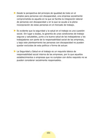 XX
 Desde la perspectiva del principio de igualdad de trato en el
  empleo para personas con discapacidad, una empresa socialmente
  comprometida es aquella en la que se facilita la integración laboral
  de personas con discapacidad y en la que se ayuda a la plena
  incorporación de estas personas en el mercado de trabajo.


XX evidente que la seguridad y la salud en el trabajo es una cuestión
 Es
  social. Sin lugar a dudas, la garantía de unas condiciones de trabajo
  seguras y saludables, junto a la buena salud de las trabajadoras y los
  trabajadores son parte de la responsabilidad social de las empresas,
  y bajo este planteamiento las personas con discapacidad no pueden
  quedar excluidas de esta política o forma de actuar.


XX Seguridad y Salud en el trabajo es un requisito básico de
 La
  responsabilidad social interna de las empresas, por lo que aquellos
  establecimientos o empresas que no cumplan con dicho requisito no se
  pueden considerar socialmente responsables.




                                101
 