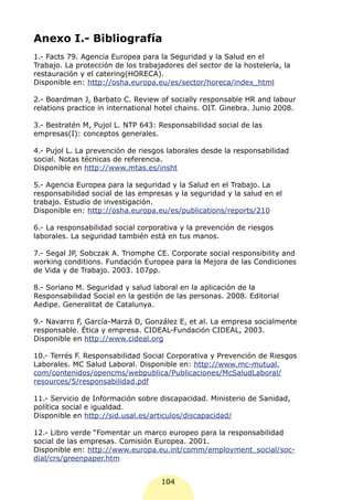 Anexo I.- Bibliografía
1.- Facts 79. Agencia Europea para la Seguridad y la Salud en el
Trabajo. La protección de los trabajadores del sector de la hostelería, la
restauración y el catering(HORECA).
Disponible en: http://osha.europa.eu/es/sector/horeca/index_html

2.- Boardman J, Barbato C. Review of socially responsable HR and labour
relations practice in international hotel chains. OIT. Ginebra. Junio 2008.

3.- Bestratén M, Pujol L. NTP 643: Responsabilidad social de las
empresas(I): conceptos generales.

4.- Pujol L. La prevención de riesgos laborales desde la responsabilidad
social. Notas técnicas de referencia.
Disponible en http://www.mtas.es/insht

5.- Agencia Europea para la seguridad y la Salud en el Trabajo. La
responsabilidad social de las empresas y la seguridad y la salud en el
trabajo. Estudio de investigación.
Disponible en: http://osha.europa.eu/es/publications/reports/210

6.- La responsabilidad social corporativa y la prevención de riesgos
laborales. La seguridad también está en tus manos.

7.- Segal JP, Sobczak A. Triomphe CE. Corporate social responsibility and
working conditions. Fundación Europea para la Mejora de las Condiciones
de Vida y de Trabajo. 2003. 107pp.

8.- Soriano M. Seguridad y salud laboral en la aplicación de la
Responsabilidad Social en la gestión de las personas. 2008. Editorial
Aedipe. Generalitat de Catalunya.

9.- Navarro F, García-Marzá D, González E, et al. La empresa socialmente
responsable. Ética y empresa. CIDEAL-Fundación CIDEAL, 2003.
Disponible en http://www.cideal.org

10.- Terrés F. Responsabilidad Social Corporativa y Prevención de Riesgos
Laborales. MC Salud Laboral. Disponible en: http://www.mc-mutual.
com/contenidos/opencms/webpublica/Publicaciones/McSaludLaboral/
resources/5/responsabilidad.pdf

11.- Servicio de Información sobre discapacidad. Ministerio de Sanidad,
política social e igualdad.
Disponible en http://sid.usal.es/articulos/discapacidad/

12.- Libro verde “Fomentar un marco europeo para la responsabilidad
social de las empresas. Comisión Europea. 2001.
Disponible en: http://www.europa.eu.int/comm/employment_social/soc-
dial/crs/greenpaper.htm


                                    104
 
