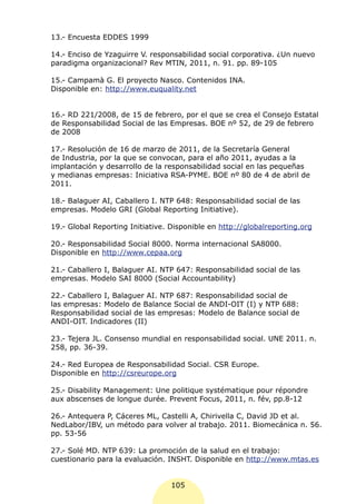 13.- Encuesta EDDES 1999

14.- Enciso de Yzaguirre V. responsabilidad social corporativa. ¿Un nuevo
paradigma organizacional? Rev MTIN, 2011, n. 91. pp. 89-105

15.- Campamà G. El proyecto Nasco. Contenidos INA.
Disponible en: http://www.euquality.net


16.- RD 221/2008, de 15 de febrero, por el que se crea el Consejo Estatal
de Responsabilidad Social de las Empresas. BOE nº 52, de 29 de febrero
de 2008

17.- Resolución de 16 de marzo de 2011, de la Secretaría General
de Industria, por la que se convocan, para el año 2011, ayudas a la
implantación y desarrollo de la responsabilidad social en las pequeñas
y medianas empresas: Iniciativa RSA-PYME. BOE nº 80 de 4 de abril de
2011.

18.- Balaguer AI, Caballero I. NTP 648: Responsabilidad social de las
empresas. Modelo GRI (Global Reporting Initiative).

19.- Global Reporting Initiative. Disponible en http://globalreporting.org

20.- Responsabilidad Social 8000. Norma internacional SA8000.
Disponible en http://www.cepaa.org

21.- Caballero I, Balaguer AI. NTP 647: Responsabilidad social de las
empresas. Modelo SAI 8000 (Social Accountability)

22.- Caballero I, Balaguer AI. NTP 687: Responsabilidad social de
las empresas: Modelo de Balance Social de ANDI-OIT (I) y NTP 688:
Responsabilidad social de las empresas: Modelo de Balance social de
ANDI-OIT. Indicadores (II)

23.- Tejera JL. Consenso mundial en responsabilidad social. UNE 2011. n.
258, pp. 36-39.

24.- Red Europea de Responsabilidad Social. CSR Europe.
Disponible en http://csreurope.org

25.- Disability Management: Une politique systématique pour répondre
aux abscenses de longue durée. Prevent Focus, 2011, n. fév, pp.8-12

26.- Antequera P, Cáceres ML, Castelli A, Chirivella C, David JD et al.
NedLabor/IBV, un método para volver al trabajo. 2011. Biomecánica n. 56.
pp. 53-56

27.- Solé MD. NTP 639: La promoción de la salud en el trabajo:
cuestionario para la evaluación. INSHT. Disponible en http://www.mtas.es


                                  105
 