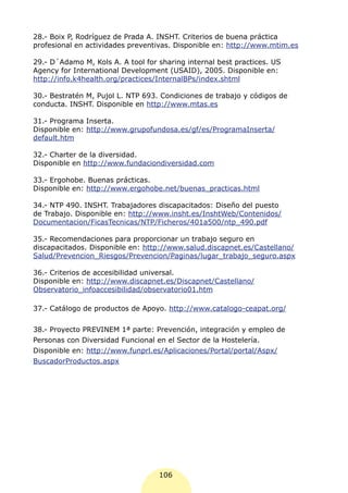 28.- Boix P, Rodríguez de Prada A. INSHT. Criterios de buena práctica
profesional en actividades preventivas. Disponible en: http://www.mtim.es

29.- D´Adamo M, Kols A. A tool for sharing internal best practices. US
Agency for International Development (USAID), 2005. Disponible en:
http://info.k4health.org/practices/InternalBPs/index.shtml

30.- Bestratén M, Pujol L. NTP 693. Condiciones de trabajo y códigos de
conducta. INSHT. Disponible en http://www.mtas.es

31.- Programa Inserta.
Disponible en: http://www.grupofundosa.es/gf/es/ProgramaInserta/
default.htm

32.- Charter de la diversidad.
Disponible en http://www.fundaciondiversidad.com

33.- Ergohobe. Buenas prácticas.
Disponible en: http://www.ergohobe.net/buenas_practicas.html

34.- NTP 490. INSHT. Trabajadores discapacitados: Diseño del puesto
de Trabajo. Disponible en: http://www.insht.es/InshtWeb/Contenidos/
Documentacion/FicasTecnicas/NTP/Ficheros/401a500/ntp_490.pdf

35.- Recomendaciones para proporcionar un trabajo seguro en
discapacitados. Disponible en: http://www.salud.discapnet.es/Castellano/
Salud/Prevencion_Riesgos/Prevencion/Paginas/lugar_trabajo_seguro.aspx

36.- Criterios de accesibilidad universal.
Disponible en: http://www.discapnet.es/Discapnet/Castellano/
Observatorio_infoaccesibilidad/observatorio01.htm

37.- Catálogo de productos de Apoyo. http://www.catalogo-ceapat.org/


38.- Proyecto PREVINEM 1ª parte: Prevención, integración y empleo de
Personas con Diversidad Funcional en el Sector de la Hostelería.
Disponible en: http://www.funprl.es/Aplicaciones/Portal/portal/Aspx/
BuscadorProductos.aspx




                                   106
 