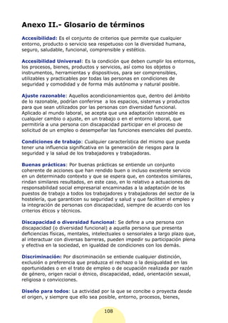 Anexo II.- Glosario de términos
Accesibilidad: Es el conjunto de criterios que permite que cualquier
entorno, producto o servicio sea respetuoso con la diversidad humana,
seguro, saludable, funcional, comprensible y estético.

Accesibilidad Universal: Es la condición que deben cumplir los entornos,
los procesos, bienes, productos y servicios, así como los objetos o
instrumentos, herramientas y dispositivos, para ser comprensibles,
utilizables y practicables por todas las personas en condiciones de
seguridad y comodidad y de forma más autónoma y natural posible.

Ajuste razonable: Aquellos acondicionamientos que, dentro del ámbito
de lo razonable, podrían conferirse a los espacios, sistemas y productos
para que sean utilizados por las personas con diversidad funcional.
Aplicado al mundo laboral, se acepta que una adaptación razonable es
cualquier cambio o ajuste, en un trabajo o en el entorno laboral, que
permitiría a una persona con discapacidad participar en el proceso de
solicitud de un empleo o desempeñar las funciones esenciales del puesto.

Condiciones de trabajo: Cualquier característica del mismo que pueda
tener una influencia significativa en la generación de riesgos para la
seguridad y la salud de los trabajadores y trabajadoras.

Buenas prácticas: Por buenas prácticas se entiende un conjunto
coherente de acciones que han rendido buen o incluso excelente servicio
en un determinado contexto y que se espera que, en contextos similares,
rindan similares resultados, en este caso, en lo relativo a actuaciones de
responsabilidad social empresarial encaminadas a la adaptación de los
puestos de trabajo a todos los trabajadores y trabajadoras del sector de la
hostelería, que garanticen su seguridad y salud y que faciliten el empleo y
la integración de personas con discapacidad, siempre de acuerdo con los
criterios éticos y técnicos.

Discapacidad o diversidad funcional: Se define a una persona con
discapacidad (o diversidad funcional) a aquella persona que presenta
deficiencias físicas, mentales, intelectuales o sensoriales a largo plazo que,
al interactuar con diversas barreras, pueden impedir su participación plena
y efectiva en la sociedad, en igualdad de condiciones con los demás.

Discriminación: Por discriminación se entiende cualquier distinción,
exclusión o preferencia que produzca el rechazo o la desigualdad en las
oportunidades o en el trato de empleo o de ocupación realizada por razón
de género, origen racial o étnico, discapacidad, edad, orientación sexual,
religiosa o convicciones.

Diseño para todos: La actividad por la que se concibe o proyecta desde
el origen, y siempre que ello sea posible, entorno, procesos, bienes,


                                     108
 
