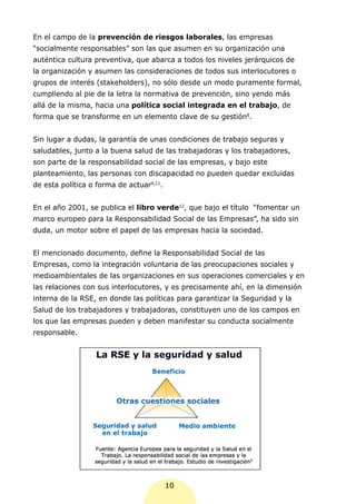 En el campo de la prevención de riesgos laborales, las empresas
“socialmente responsables” son las que asumen en su organización una
auténtica cultura preventiva, que abarca a todos los niveles jerárquicos de
la organización y asumen las consideraciones de todos sus interlocutores o
grupos de interés (stakeholders), no sólo desde un modo puramente formal,
cumpliendo al pie de la letra la normativa de prevención, sino yendo más
allá de la misma, hacia una política social integrada en el trabajo, de
forma que se transforme en un elemento clave de su gestión8.


Sin lugar a dudas, la garantía de unas condiciones de trabajo seguras y
saludables, junto a la buena salud de las trabajadoras y los trabajadores,
son parte de la responsabilidad social de las empresas, y bajo este
planteamiento, las personas con discapacidad no pueden quedar excluidas
de esta política o forma de actuar4,11.


En el año 2001, se publica el libro verde12, que bajo el título “fomentar un
marco europeo para la Responsabilidad Social de las Empresas”, ha sido sin
duda, un motor sobre el papel de las empresas hacia la sociedad.


El mencionado documento, define la Responsabilidad Social de las
Empresas, como la integración voluntaria de las preocupaciones sociales y
medioambientales de las organizaciones en sus operaciones comerciales y en
las relaciones con sus interlocutores, y es precisamente ahí, en la dimensión
interna de la RSE, en donde las políticas para garantizar la Seguridad y la
Salud de los trabajadores y trabajadoras, constituyen uno de los campos en
los que las empresas pueden y deben manifestar su conducta socialmente
responsable.




                                          10
 