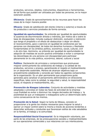 productos, servicios, objetos, instrumentos, dispositivos o herramientas,
de tal forma que puedan ser utilizados por todas las personas, en la mayor
extensión posible.

Eficiencia: Grado de aprovechamiento de los recursos para hacer las
cosas de la mejor manera posible

Eficacia: Grado de satisfacción del cliente (interno o externo) a través de
los productos o servicios prestados de forma correcta.

Igualdad de oportunidades: Se entiende por igualdad de oportunidades
la ausencia de discriminación directa o indirecta, por motivo de o sobre la
base de discapacidad, incluida cualquier distinción, exclusión o restricción
que tenga el propósito o el efecto de obstaculizar o dejar sin efecto
el reconocimiento, goce o ejercicio en igualdad de condiciones por las
personas con discapacidad, de todos los derechos humanos y libertades
fundamentales en los ámbitos político, económico, social, cultural, civil
o de otro tipo. Asimismo, se entiende por igualdad de oportunidades la
adopción de medidas de acción positiva orientadas a evitar o compensar
las desventajas de una persona con discapacidad para participar
plenamente en la vida política, económica, laboral, cultural y social

Política: Declaración de principios y compromisos que promuevan
mejorar continuamente las condiciones de trabajo y la calidad de los
productos, servicios y proceso, garantizando el respeto al medioambiente
en un desarrollo sostenible. Manera de alcanzar objetivos bajo un
procedimiento establecido y conocido por todos los agentes componentes
de la organización. Es un plan permanente que proporciona guías
generales para canalizar el pensamiento administrativo en direcciones
específicas, tales como la calidad, la seguridad y salud, la responsabilidad
social, el respecto al medioambiente, etc..

Prevención de Riesgos Laborales: Conjunto de actividades y medidas
adoptadas o previstas en todas las fases de actividad de la empresa
cuya finalidad es evitar o disminuir los riesgos derivados del trabajo y la
posibilidad de que un trabajador o trabajadora sufra un determinado daño
como consecuencia de los mismos.

Promoción de la Salud: Según la Carta de Ottawa, consiste en
proporcionar a la gente los medios necesarios para mejorar la salud y
ejercer un mayor control sobre la misma a través de acciones tendentes a
desarrollar actitudes y conductas que favorezcan estilos de vida saludables
en la familia, el trabajo y la comunidad.

Responsabilidad Social Empresarial: Es la integración voluntaria, por
parte de las empresas, de las preocupaciones sociales y medioambientales
en sus operaciones comerciales y sus relaciones con sus interlocutores.



                                  109
 