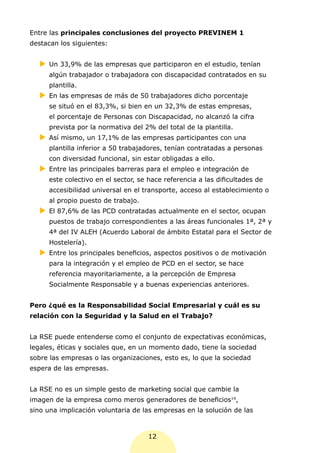 Entre las principales conclusiones del proyecto PREVINEM 1
destacan los siguientes:


  XX 33,9% de las empresas que participaron en el estudio, tenían
   Un
     algún trabajador o trabajadora con discapacidad contratados en su
     plantilla.
  XX las empresas de más de 50 trabajadores dicho porcentaje
   En
     se situó en el 83,3%, si bien en un 32,3% de estas empresas,
     el porcentaje de Personas con Discapacidad, no alcanzó la cifra
     prevista por la normativa del 2% del total de la plantilla.
  XX mismo, un 17,1% de las empresas participantes con una
   Así
     plantilla inferior a 50 trabajadores, tenían contratadas a personas
     con diversidad funcional, sin estar obligadas a ello.
  XX
   Entre las principales barreras para el empleo e integración de
     este colectivo en el sector, se hace referencia a las dificultades de
     accesibilidad universal en el transporte, acceso al establecimiento o
     al propio puesto de trabajo.
  XX 87,6% de las PCD contratadas actualmente en el sector, ocupan
   El
     puestos de trabajo correspondientes a las áreas funcionales 1ª, 2ª y
     4ª del IV ALEH (Acuerdo Laboral de ámbito Estatal para el Sector de
     Hostelería).
  XX
   Entre los principales beneficios, aspectos positivos o de motivación
     para la integración y el empleo de PCD en el sector, se hace
     referencia mayoritariamente, a la percepción de Empresa
     Socialmente Responsable y a buenas experiencias anteriores.


Pero ¿qué es la Responsabilidad Social Empresarial y cuál es su
relación con la Seguridad y la Salud en el Trabajo?


La RSE puede entenderse como el conjunto de expectativas económicas,
legales, éticas y sociales que, en un momento dado, tiene la sociedad
sobre las empresas o las organizaciones, esto es, lo que la sociedad
espera de las empresas.


La RSE no es un simple gesto de marketing social que cambie la
imagen de la empresa como meros generadores de beneficios14,
sino una implicación voluntaria de las empresas en la solución de las



                                     12
 