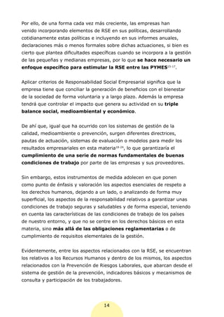 Por ello, de una forma cada vez más creciente, las empresas han
venido incorporando elementos de RSE en sus políticas, desarrollando
cotidianamente estas políticas e incluyendo en sus informes anuales,
declaraciones más o menos formales sobre dichas actuaciones, si bien es
cierto que plantea dificultades específicas cuando se incorpora a la gestión
de las pequeñas y medianas empresas, por lo que se hace necesario un
enfoque específico para estimular la RSE entre las PYMES15-17.


Aplicar criterios de Responsabilidad Social Empresarial significa que la
empresa tiene que conciliar la generación de beneficios con el bienestar
de la sociedad de forma voluntaria y a largo plazo. Además la empresa
tendrá que controlar el impacto que genera su actividad en su triple
balance social, medioambiental y económico.


De ahí que, igual que ha ocurrido con los sistemas de gestión de la
calidad, medioambiente o prevención, surgen diferentes directrices,
pautas de actuación, sistemas de evaluación o modelos para medir los
resultados empresariales en esta materia18-24, lo que garantizaría el
cumplimiento de una serie de normas fundamentales de buenas
condiciones de trabajo por parte de las empresas y sus proveedores.


Sin embargo, estos instrumentos de medida adolecen en que ponen
como punto de énfasis y valoración los aspectos esenciales de respeto a
los derechos humanos, dejando a un lado, o analizando de forma muy
superficial, los aspectos de la responsabilidad relativos a garantizar unas
condiciones de trabajo seguras y saludables y de forma especial, teniendo
en cuenta las características de las condiciones de trabajo de los países
de nuestro entorno, y que no se centre en los derechos básicos en esta
materia, sino más allá de las obligaciones reglamentarias o de
cumplimiento de requisitos elementales de la gestión.


Evidentemente, entre los aspectos relacionados con la RSE, se encuentran
los relativos a los Recursos Humanos y dentro de los mismos, los aspectos
relacionados con la Prevención de Riesgos Laborales, que abarcan desde el
sistema de gestión de la prevención, indicadores básicos y mecanismos de
consulta y participación de los trabajadores.




                                     14
 