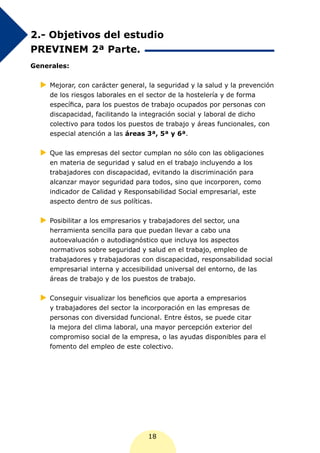 2.- Objetivos del estudio
PREVINEM 2ª Parte.
Generales:


  XX
   Mejorar, con carácter general, la seguridad y la salud y la prevención
    de los riesgos laborales en el sector de la hostelería y de forma
    específica, para los puestos de trabajo ocupados por personas con
    discapacidad, facilitando la integración social y laboral de dicho
    colectivo para todos los puestos de trabajo y áreas funcionales, con
    especial atención a las áreas 3ª, 5ª y 6ª.


  XX las empresas del sector cumplan no sólo con las obligaciones
   Que
    en materia de seguridad y salud en el trabajo incluyendo a los
    trabajadores con discapacidad, evitando la discriminación para
    alcanzar mayor seguridad para todos, sino que incorporen, como
    indicador de Calidad y Responsabilidad Social empresarial, este
    aspecto dentro de sus políticas.


  XX
   Posibilitar a los empresarios y trabajadores del sector, una
    herramienta sencilla para que puedan llevar a cabo una
    autoevaluación o autodiagnóstico que incluya los aspectos
    normativos sobre seguridad y salud en el trabajo, empleo de
    trabajadores y trabajadoras con discapacidad, responsabilidad social
    empresarial interna y accesibilidad universal del entorno, de las
    áreas de trabajo y de los puestos de trabajo.


  XX
   Conseguir visualizar los beneficios que aporta a empresarios
    y trabajadores del sector la incorporación en las empresas de
    personas con diversidad funcional. Entre éstos, se puede citar
    la mejora del clima laboral, una mayor percepción exterior del
    compromiso social de la empresa, o las ayudas disponibles para el
    fomento del empleo de este colectivo.




                                   18
 